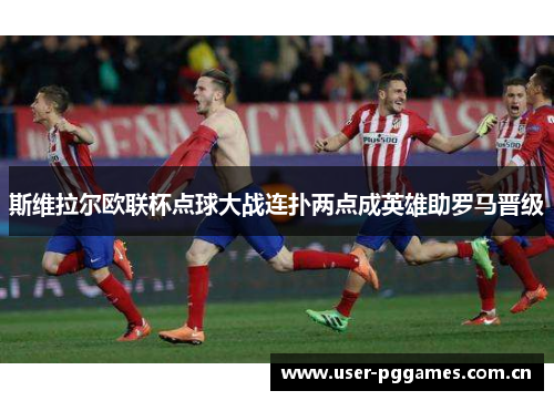 斯维拉尔欧联杯点球大战连扑两点成英雄助罗马晋级
