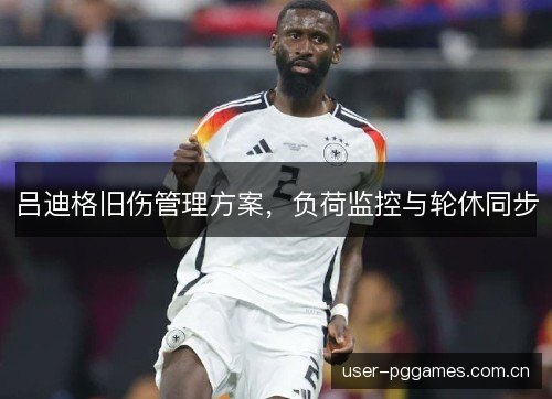 吕迪格旧伤管理方案,负荷监控与轮休同步 吕迪格旧伤管理方案,负荷监控与轮休同步